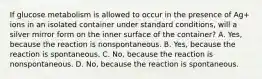 If glucose metabolism is allowed to occur in the presence of Ag+ ions in an isolated container under standard conditions, will a silver mirror form on the inner surface of the container? A. Yes, because the reaction is nonspontaneous. B. Yes, because the reaction is spontaneous. C. No, because the reaction is nonspontaneous. D. No, because the reaction is spontaneous.