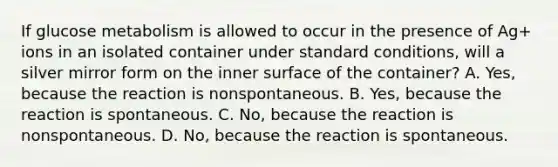 If glucose metabolism is allowed to occur in the presence of Ag+ ions in an isolated container under standard conditions, will a silver mirror form on the inner surface of the container? A. Yes, because the reaction is nonspontaneous. B. Yes, because the reaction is spontaneous. C. No, because the reaction is nonspontaneous. D. No, because the reaction is spontaneous.