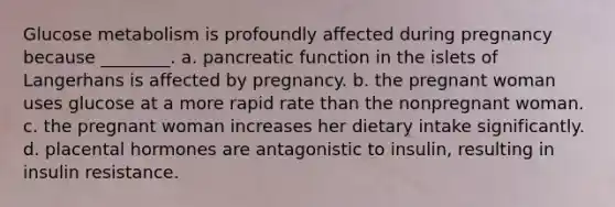 Glucose metabolism is profoundly affected during pregnancy because ________. a. pancreatic function in the islets of Langerhans is affected by pregnancy. b. the pregnant woman uses glucose at a more rapid rate than the nonpregnant woman. c. the pregnant woman increases her dietary intake significantly. d. placental hormones are antagonistic to insulin, resulting in insulin resistance.