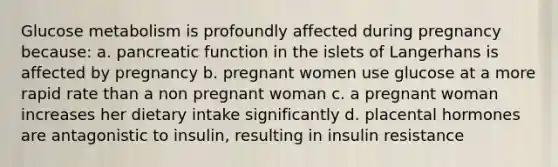 Glucose metabolism is profoundly affected during pregnancy because: a. pancreatic function in the islets of Langerhans is affected by pregnancy b. pregnant women use glucose at a more rapid rate than a non pregnant woman c. a pregnant woman increases her dietary intake significantly d. placental hormones are antagonistic to insulin, resulting in insulin resistance