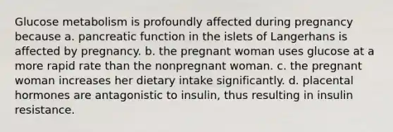 Glucose metabolism is profoundly affected during pregnancy because a. pancreatic function in the islets of Langerhans is affected by pregnancy. b. the pregnant woman uses glucose at a more rapid rate than the nonpregnant woman. c. the pregnant woman increases her dietary intake significantly. d. placental hormones are antagonistic to insulin, thus resulting in insulin resistance.