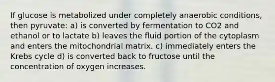 If glucose is metabolized under completely anaerobic conditions, then pyruvate: a) is converted by fermentation to CO2 and ethanol or to lactate b) leaves the fluid portion of the cytoplasm and enters the mitochondrial matrix. c) immediately enters the Krebs cycle d) is converted back to fructose until the concentration of oxygen increases.