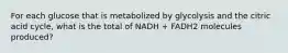 For each glucose that is metabolized by glycolysis and the citric acid cycle, what is the total of NADH + FADH2 molecules produced?