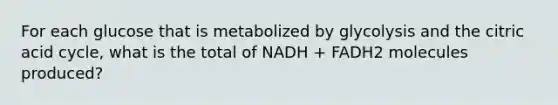 For each glucose that is metabolized by glycolysis and the citric acid cycle, what is the total of NADH + FADH2 molecules produced?