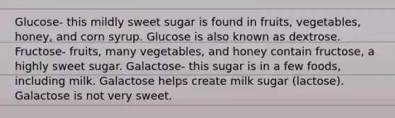 Glucose- this mildly sweet sugar is found in fruits, vegetables, honey, and corn syrup. Glucose is also known as dextrose. Fructose- fruits, many vegetables, and honey contain fructose, a highly sweet sugar. Galactose- this sugar is in a few foods, including milk. Galactose helps create milk sugar (lactose). Galactose is not very sweet.