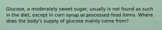 Glucose, a moderately sweet sugar, usually is not found as such in the diet, except in corn syrup or processed food items. Where does the body's supply of glucose mainly come from?