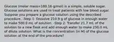 Glucose (molar mass=180.16 g/mol) is a simple, soluble sugar. Glucose solutions are used to treat patients with low blood sugar. Suppose you prepare a glucose solution using the described procedure. -Step 1: Dissolve 210.9 g of glucose in enough water to make 500.0 mL of solution. -Step 2: Transfer 21.7 mL of the solution to a new flask and add enough water to make 250.0 mL of dilute solution. What is the concentration (in M) of the glucose solution at the end of the procedure?