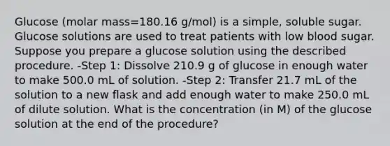 Glucose (molar mass=180.16 g/mol) is a simple, soluble sugar. Glucose solutions are used to treat patients with low blood sugar. Suppose you prepare a glucose solution using the described procedure. -Step 1: Dissolve 210.9 g of glucose in enough water to make 500.0 mL of solution. -Step 2: Transfer 21.7 mL of the solution to a new flask and add enough water to make 250.0 mL of dilute solution. What is the concentration (in M) of the glucose solution at the end of the procedure?