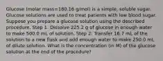 Glucose (molar mass=180.16 g/mol) is a simple, soluble sugar. Glucose solutions are used to treat patients with low blood sugar. Suppose you prepare a glucose solution using the described procedure. Step 1: Dissolve 225.2 g of glucose in enough water to make 500.0 mL of solution. Step 2: Transfer 16.7 mL of the solution to a new flask and add enough water to make 250.0 mL of dilute solution. What is the concentration (in M) of the glucose solution at the end of the procedure?