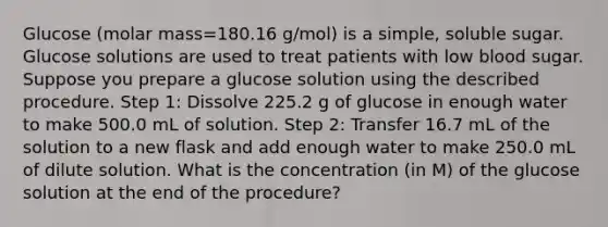 Glucose (molar mass=180.16 g/mol) is a simple, soluble sugar. Glucose solutions are used to treat patients with low blood sugar. Suppose you prepare a glucose solution using the described procedure. Step 1: Dissolve 225.2 g of glucose in enough water to make 500.0 mL of solution. Step 2: Transfer 16.7 mL of the solution to a new flask and add enough water to make 250.0 mL of dilute solution. What is the concentration (in M) of the glucose solution at the end of the procedure?