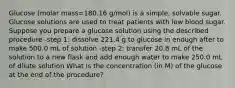 Glucose (molar mass=180.16 g/mol) is a simple, solvable sugar. Glucose solutions are used to treat patients with low blood sugar. Suppose you prepare a glucose solution using the described procedure -step 1: dissolve 221.4 g to glucose in enough after to make 500.0 mL of solution -step 2: transfer 20.8 mL of the solution to a new flask and add enough water to make 250.0 mL of dilute solution What is the concentration (in M) of the glucose at the end of the procedure?