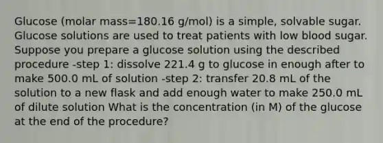 Glucose (molar mass=180.16 g/mol) is a simple, solvable sugar. Glucose solutions are used to treat patients with low blood sugar. Suppose you prepare a glucose solution using the described procedure -step 1: dissolve 221.4 g to glucose in enough after to make 500.0 mL of solution -step 2: transfer 20.8 mL of the solution to a new flask and add enough water to make 250.0 mL of dilute solution What is the concentration (in M) of the glucose at the end of the procedure?