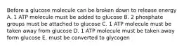 Before a glucose molecule can be broken down to release energy A. 1 ATP molecule must be added to glucose B. 2 phosphate groups must be attached to glucose C. 1 ATP molecule must be taken away from glucose D. 1 ATP molecule must be taken away form glucose E. must be converted to glycogen