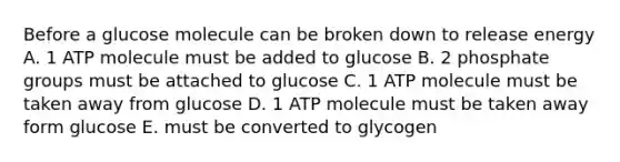 Before a glucose molecule can be broken down to release energy A. 1 ATP molecule must be added to glucose B. 2 phosphate groups must be attached to glucose C. 1 ATP molecule must be taken away from glucose D. 1 ATP molecule must be taken away form glucose E. must be converted to glycogen