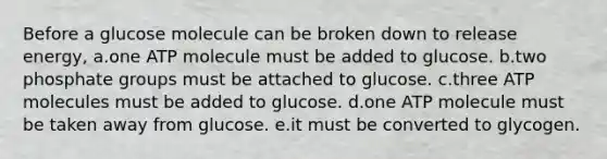 Before a glucose molecule can be broken down to release energy, a.one ATP molecule must be added to glucose. b.two phosphate groups must be attached to glucose. c.three ATP molecules must be added to glucose. d.one ATP molecule must be taken away from glucose. e.it must be converted to glycogen.