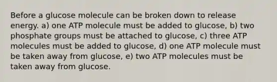 Before a glucose molecule can be broken down to release energy. a) one ATP molecule must be added to glucose, b) two phosphate groups must be attached to glucose, c) three ATP molecules must be added to glucose, d) one ATP molecule must be taken away from glucose, e) two ATP molecules must be taken away from glucose.