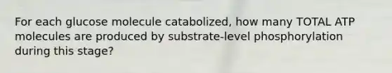 For each glucose molecule catabolized, how many TOTAL ATP molecules are produced by substrate-level phosphorylation during this stage?