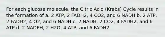 For each glucose molecule, the Citric Acid (Krebs) Cycle results in the formation of a. 2 ATP, 2 FADH2, 4 CO2, and 6 NADH b. 2 ATP, 2 FADH2, 4 O2, and 6 NADH c. 2 NADH, 2 CO2, 4 FADH2, and 6 ATP d. 2 NADPH, 2 H2O, 4 ATP, and 6 FADH2