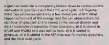 A glucose molecule is completely broken down to carbon dioxide and water in glycolysis and the citric acid cycle, but together these two processes yield only a few molecules of ATP. What happened to most of the energy that the cell obtains from the oxidation of glucose? a) It is stored in the carbon dioxide and water molecules released by these processes. b) It is stored in NADH and FADH2 c) It was lost as heat. d) It is stored in pyruvate. e) It is stored in the ATP that was formed by glycolysis and the citric acid cycle.