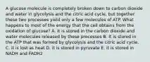 A glucose molecule is completely broken down to carbon dioxide and water in glycolysis and the citric acid cycle, but together these two processes yield only a few molecules of ATP. What happens to most of the energy that the cell obtains from the oxidation of glucose? A. it is stored in the carbon dioxide and water molecules released by these processes B. It is stored in the ATP that was formed by glycolysis and the citric acid cycle. C. it is lost as heat D. it is stored in pyruvate E. it is stored in NADH and FADH2