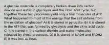 A glucose molecule is completely broken down into carbon dioxide and water in glycolysis and the citric acid cycle, but together these two processes yield only a few molecules of ATP. What happened to most of the energy that the cell obtains from the oxidation of glucose? A) It is stored in pyruvate. B) It is stored in the ATP that was formed by glycolysis and the citric acid cycle. C) It is stored in the carbon dioxide and water molecules released by these processes. D) It is stored in NADH and FADH2 E) It was lost as heat.