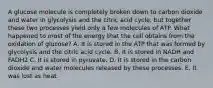 A glucose molecule is completely broken down to carbon dioxide and water in glycolysis and the citric acid cycle, but together these two processes yield only a few molecules of ATP. What happened to most of the energy that the cell obtains from the oxidation of glucose? A. It is stored in the ATP that was formed by glycolysis and the citric acid cycle. B. It is stored in NADH and FADH2 C. It is stored in pyruvate. D. It is stored in the carbon dioxide and water molecules released by these processes. E. It was lost as heat.