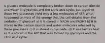 A glucose molecule is completely broken down to carbon dioxide and water in glycolysis and the citric acid cycle, but together these two processes yield only a few molecules of ATP. What happened to most of the energy that the cell obtains from the oxidation of glucose? a) It is stored in NADH and FADH2 b) It is stored in the carbon dioxide and water molecules released by these processes. c) It is stored in pyruvate. d) It was lost as heat. e) It is stored in the ATP that was formed by glycolysis and the citric acid cycle.