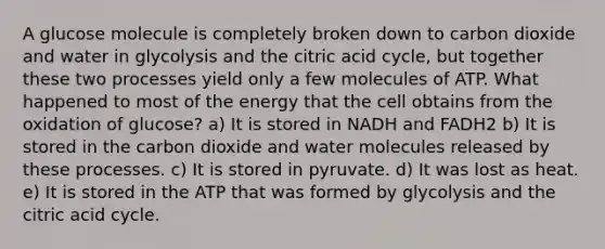 A glucose molecule is completely broken down to carbon dioxide and water in glycolysis and the citric acid cycle, but together these two processes yield only a few molecules of ATP. What happened to most of the energy that the cell obtains from the oxidation of glucose? a) It is stored in NADH and FADH2 b) It is stored in the carbon dioxide and water molecules released by these processes. c) It is stored in pyruvate. d) It was lost as heat. e) It is stored in the ATP that was formed by glycolysis and the citric acid cycle.