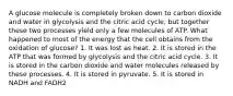 A glucose molecule is completely broken down to carbon dioxide and water in glycolysis and the citric acid cycle, but together these two processes yield only a few molecules of ATP. What happened to most of the energy that the cell obtains from the oxidation of glucose? 1. It was lost as heat. 2. It is stored in the ATP that was formed by glycolysis and the citric acid cycle. 3. It is stored in the carbon dioxide and water molecules released by these processes. 4. It is stored in pyruvate. 5. It is stored in NADH and FADH2