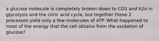 a glucose molecule is completely broken down to CO2 and h2o in glycolysis and the citric acid cycle, but together these 2 processes yield only a few molecules of ATP. What happened to most of the energy that the cell obtains from the oxidation of glucose?