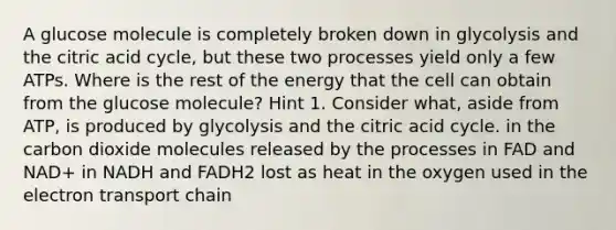 A glucose molecule is completely broken down in glycolysis and the citric acid cycle, but these two processes yield only a few ATPs. Where is the rest of the energy that the cell can obtain from the glucose molecule? Hint 1. Consider what, aside from ATP, is produced by glycolysis and the citric acid cycle. in the carbon dioxide molecules released by the processes in FAD and NAD+ in NADH and FADH2 lost as heat in the oxygen used in the electron transport chain