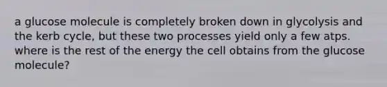 a glucose molecule is completely broken down in glycolysis and the kerb cycle, but these two processes yield only a few atps. where is the rest of the energy the cell obtains from the glucose molecule?