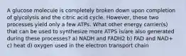 A glucose molecule is completely broken down upon completion of glycolysis and the citric acid cycle. However, these two processes yield only a few ATPs. What other energy carrier(s) that can be used to synthesize more ATPS is/are also generated during these processes? a) NADH and FADH2 b) FAD and NAD+ c) heat d) oxygen used in the electron transport chain