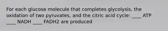 For each glucose molecule that completes glycolysis, the oxidation of two pyruvates, and the citric acid cycle: ____ ATP ____ NADH ____ FADH2 are produced