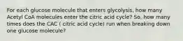 For each glucose molecule that enters glycolysis, how many Acetyl CoA molecules enter the citric acid cycle? So, how many times does the CAC ( citric acid cycle) run when breaking down one glucose molecule?