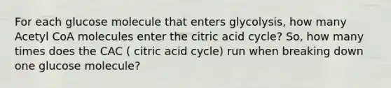 For each glucose molecule that enters glycolysis, how many Acetyl CoA molecules enter the citric acid cycle? So, how many times does the CAC ( citric acid cycle) run when breaking down one glucose molecule?