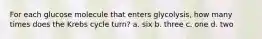 For each glucose molecule that enters glycolysis, how many times does the Krebs cycle turn? a. six b. three c. one d. two