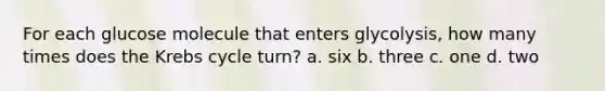For each glucose molecule that enters glycolysis, how many times does the Krebs cycle turn? a. six b. three c. one d. two