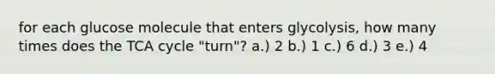 for each glucose molecule that enters glycolysis, how many times does the TCA cycle "turn"? a.) 2 b.) 1 c.) 6 d.) 3 e.) 4