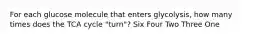 For each glucose molecule that enters glycolysis, how many times does the TCA cycle "turn"? Six Four Two Three One