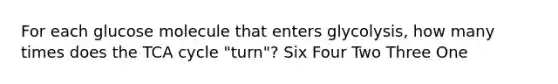 For each glucose molecule that enters glycolysis, how many times does the TCA cycle "turn"? Six Four Two Three One