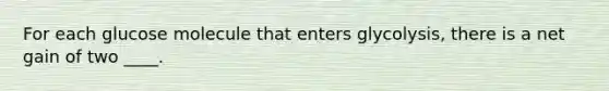 For each glucose molecule that enters glycolysis, there is a net gain of two ____.