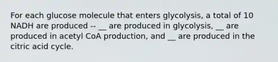 For each glucose molecule that enters glycolysis, a total of 10 NADH are produced -- __ are produced in glycolysis, __ are produced in acetyl CoA production, and __ are produced in the citric acid cycle.