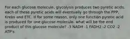 For each glucose molecule, glycolysis produces two pyretic acids. each of these pyretic acids will eventually go through the PPP, Krebs and ETC. If for some reason, only one function pyretic acid is produced for one glucose molecule. what will be the end product of this glucose molecule? -3 NADH -1 FADH2 -2 CO2 -2 ATP's