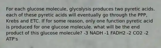 For each glucose molecule, glycolysis produces two pyretic acids. each of these pyretic acids will eventually go through the PPP, Krebs and ETC. If for some reason, only one function pyretic acid is produced for one glucose molecule. what will be the end product of this glucose molecule? -3 NADH -1 FADH2 -2 CO2 -2 ATP's