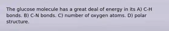 The glucose molecule has a great deal of energy in its A) C-H bonds. B) C-N bonds. C) number of oxygen atoms. D) polar structure.