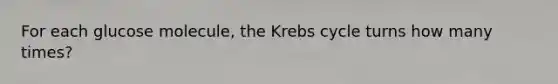 For each glucose molecule, the <a href='https://www.questionai.com/knowledge/kqfW58SNl2-krebs-cycle' class='anchor-knowledge'>krebs cycle</a> turns how many times?