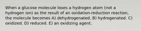 When a glucose molecule loses a hydrogen atom (not a hydrogen ion) as the result of an oxidation-reduction reaction, the molecule becomes A) dehydrogenated. B) hydrogenated. C) oxidized. D) reduced. E) an oxidizing agent.