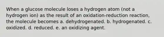 When a glucose molecule loses a hydrogen atom (not a hydrogen ion) as the result of an oxidation-reduction reaction, the molecule becomes a. dehydrogenated. b. hydrogenated. c. oxidized. d. reduced. e. an oxidizing agent.