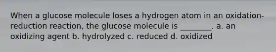 When a glucose molecule loses a hydrogen atom in an oxidation-reduction reaction, the glucose molecule is ________. a. an oxidizing agent b. hydrolyzed c. reduced d. oxidized